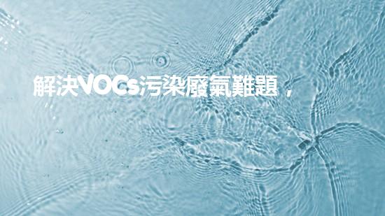解決VOCs污染廢氣難題，科技創(chuàng)新助力環(huán)境保護！